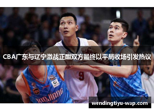 CBA广东与辽宁激战正酣双方最终以平局收场引发热议