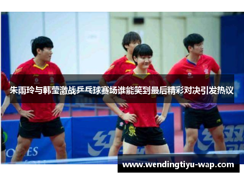 朱雨玲与韩莹激战乒乓球赛场谁能笑到最后精彩对决引发热议